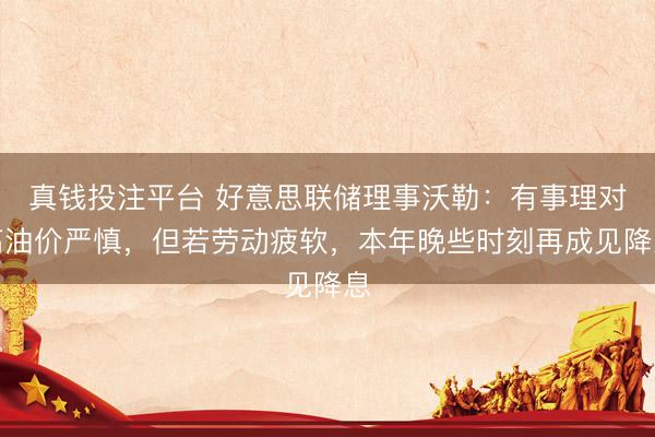 真钱投注平台 好意思联储理事沃勒：有事理对高油价严慎，但若劳动疲软，本年晚些时刻再成见降息